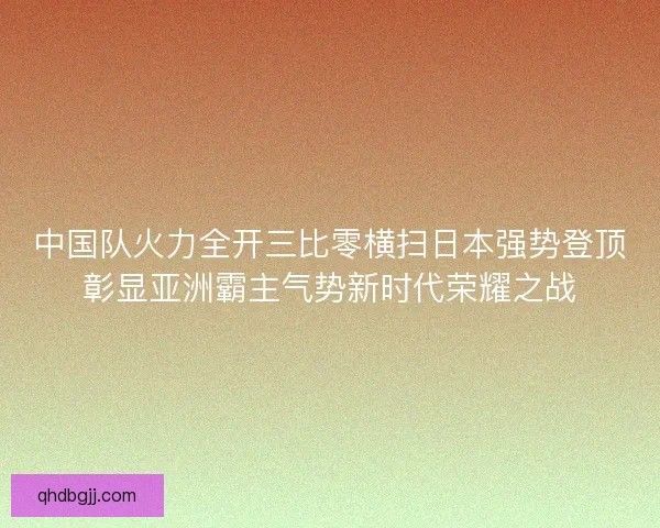 中国队火力全开三比零横扫日本强势登顶彰显亚洲霸主气势新时代荣耀之战