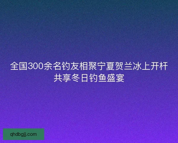 全国300余名钓友相聚宁夏贺兰冰上开杆共享冬日钓鱼盛宴