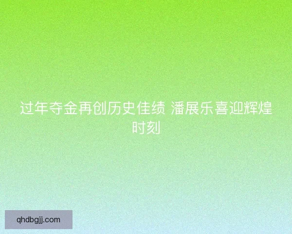 过年夺金再创历史佳绩 潘展乐喜迎辉煌时刻