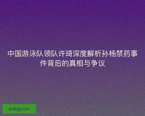 中国游泳队领队许琦深度解析孙杨禁药事件背后的真相与争议