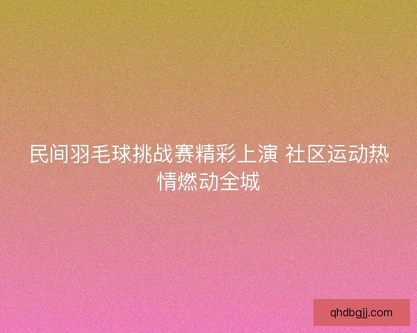 民间羽毛球挑战赛精彩上演 社区运动热情燃动全城