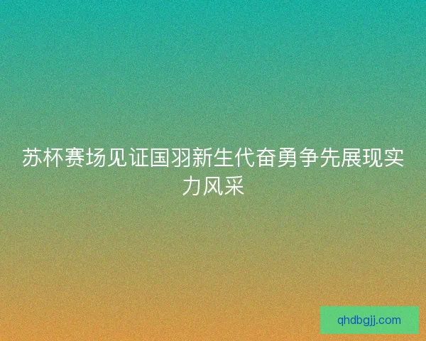 苏杯赛场见证国羽新生代奋勇争先展现实力风采