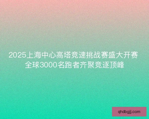 2025上海中心高塔竞速挑战赛盛大开赛 全球3000名跑者齐聚竞逐顶峰