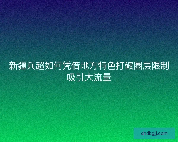 新疆兵超如何凭借地方特色打破圈层限制吸引大流量