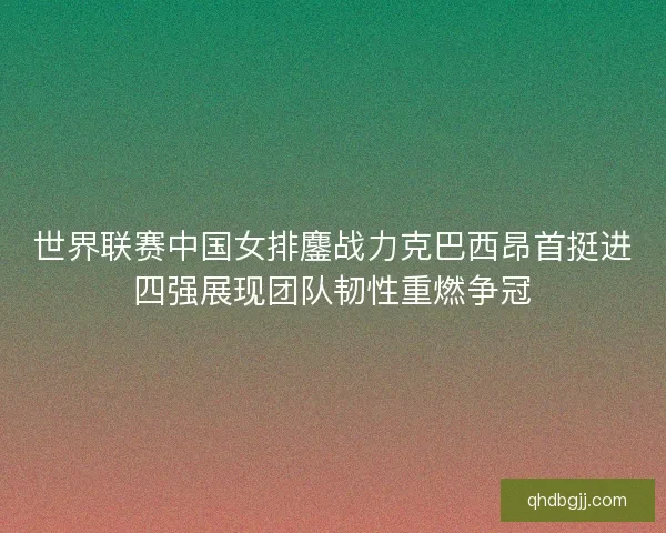 世界联赛中国女排鏖战力克巴西昂首挺进四强展现团队韧性重燃争冠
