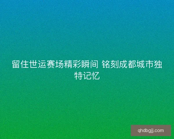 留住世运赛场精彩瞬间 铭刻成都城市独特记忆