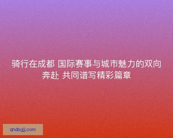 骑行在成都 国际赛事与城市魅力的双向奔赴 共同谱写精彩篇章