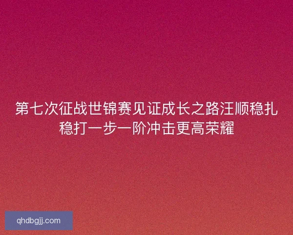 第七次征战世锦赛见证成长之路汪顺稳扎稳打一步一阶冲击更高荣耀
