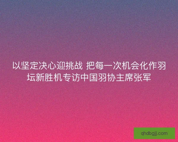 以坚定决心迎挑战 把每一次机会化作羽坛新胜机专访中国羽协主席张军