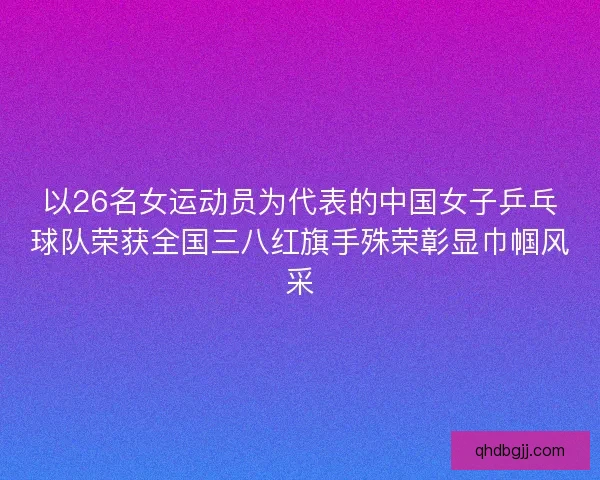 以26名女运动员为代表的中国女子乒乓球队荣获全国三八红旗手殊荣彰显巾帼风采 以26名女运动员为代表的中国女子乒乓球队荣获全国三八红旗手殊荣彰显巾帼风采