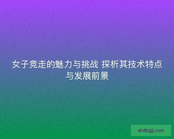 女子竞走的魅力与挑战 探析其技术特点与发展前景
