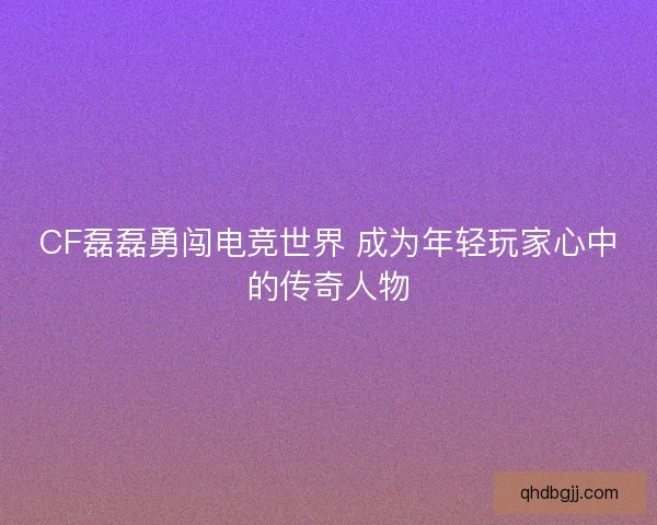 CF磊磊勇闯电竞世界 成为年轻玩家心中的传奇人物