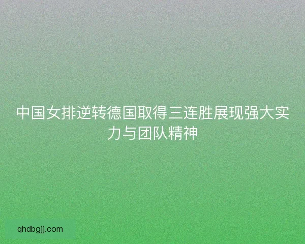 中国女排逆转德国取得三连胜展现强大实力与团队精神