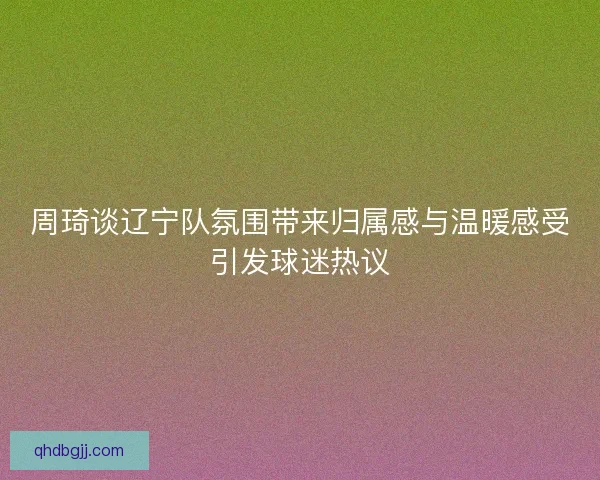 周琦谈辽宁队氛围带来归属感与温暖感受引发球迷热议