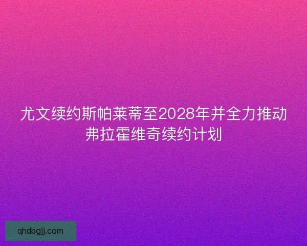 尤文续约斯帕莱蒂至2028年并全力推动弗拉霍维奇续约计划
